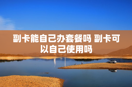 副卡能自己办套餐吗 副卡可以自己使用吗