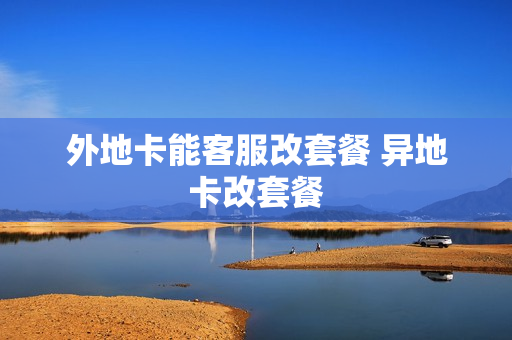 外地卡能客服改套餐 异地卡改套餐