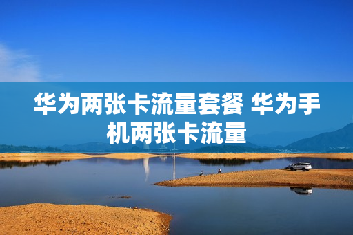 华为两张卡流量套餐 华为手机两张卡流量