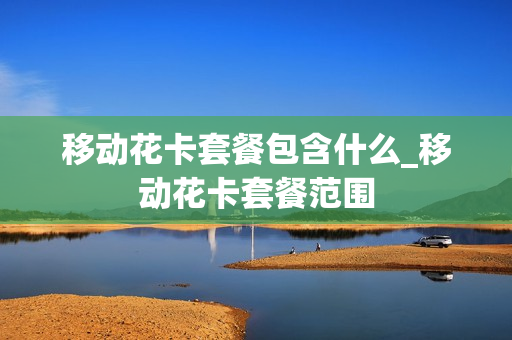 移动花卡套餐包含什么_移动花卡套餐范围