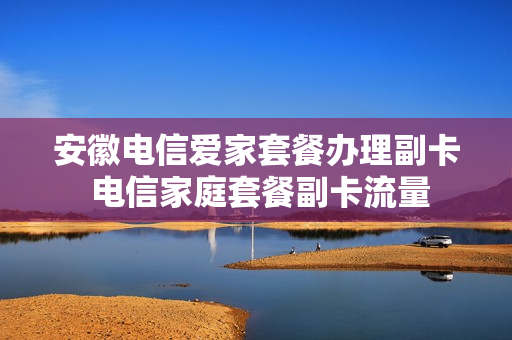 安徽电信爱家套餐办理副卡 电信家庭套餐副卡流量