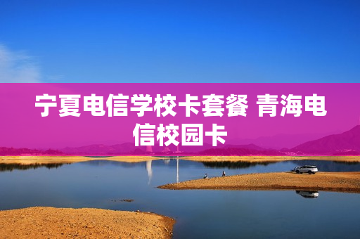 宁夏电信学校卡套餐 青海电信校园卡
