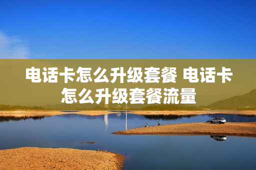电话卡怎么升级套餐 电话卡怎么升级套餐流量