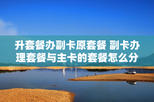升套餐办副卡原套餐 副卡办理套餐与主卡的套餐怎么分