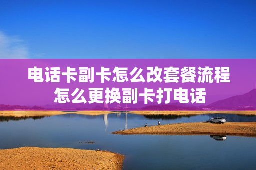 电话卡副卡怎么改套餐流程 怎么更换副卡打电话