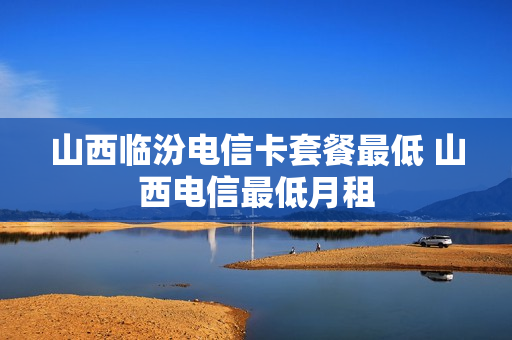 山西临汾电信卡套餐最低 山西电信最低月租