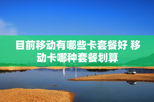 目前移动有哪些卡套餐好 移动卡哪种套餐划算