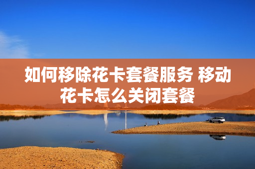 如何移除花卡套餐服务 移动花卡怎么关闭套餐