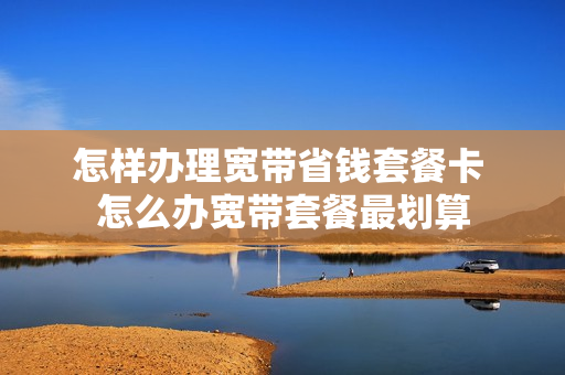 怎样办理宽带省钱套餐卡 怎么办宽带套餐最划算