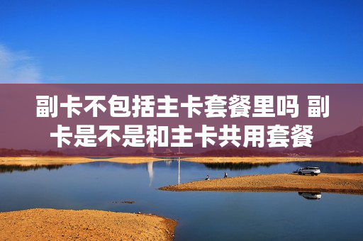 副卡不包括主卡套餐里吗 副卡是不是和主卡共用套餐