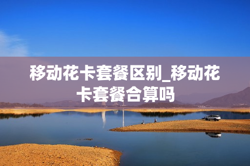 移动花卡套餐区别_移动花卡套餐合算吗