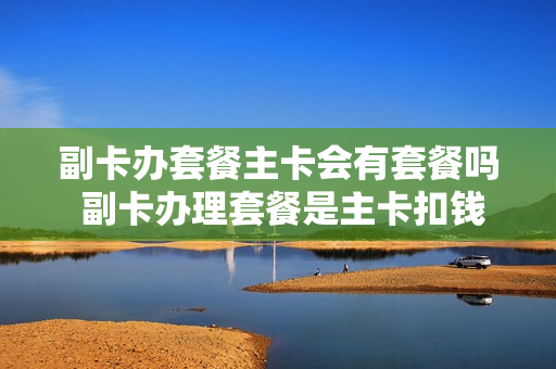 副卡办套餐主卡会有套餐吗 副卡办理套餐是主卡扣钱吗