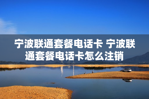 宁波联通套餐电话卡 宁波联通套餐电话卡怎么注销