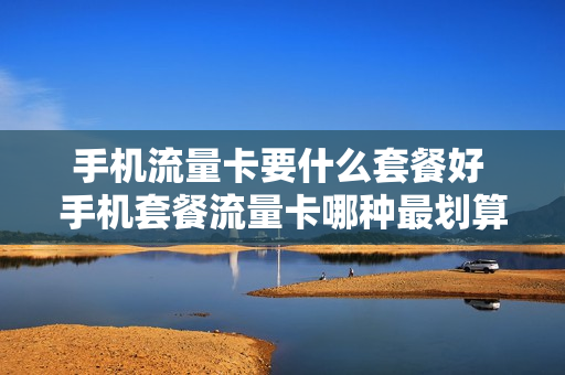 手机流量卡要什么套餐好 手机套餐流量卡哪种最划算