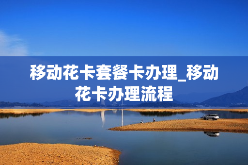 移动花卡套餐卡办理_移动花卡办理流程