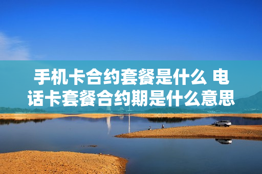 手机卡合约套餐是什么 电话卡套餐合约期是什么意思