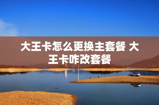 大王卡怎么更换主套餐 大王卡咋改套餐