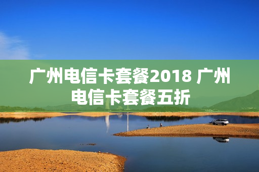 广州电信卡套餐2018 广州电信卡套餐五折