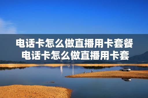 电话卡怎么做直播用卡套餐 电话卡怎么做直播用卡套餐流量
