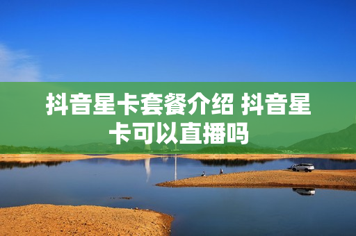 抖音星卡套餐介绍 抖音星卡可以直播吗