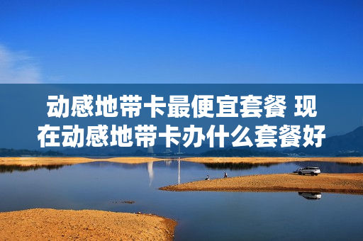 动感地带卡最便宜套餐 现在动感地带卡办什么套餐好