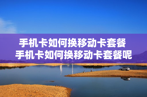 手机卡如何换移动卡套餐 手机卡如何换移动卡套餐呢