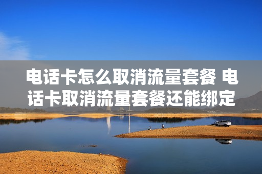 电话卡怎么取消流量套餐 电话卡取消流量套餐还能绑定微信吗