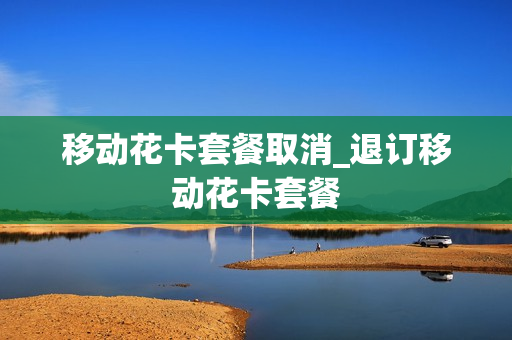移动花卡套餐取消_退订移动花卡套餐