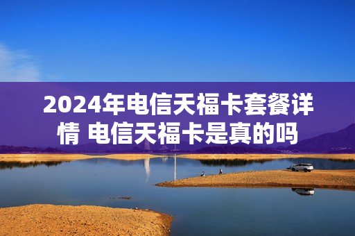 2024年电信天福卡套餐详情 电信天福卡是真的吗