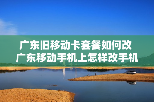 广东旧移动卡套餐如何改 广东移动手机上怎样改手机套餐?
