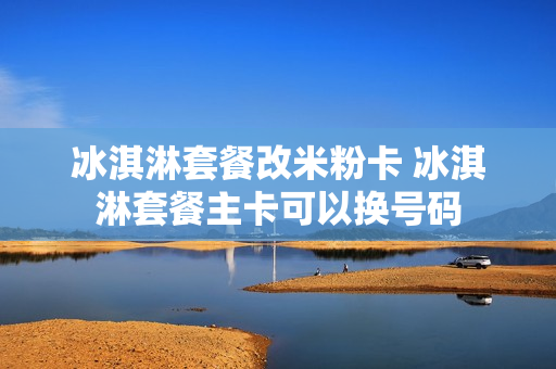 冰淇淋套餐改米粉卡 冰淇淋套餐主卡可以换号码