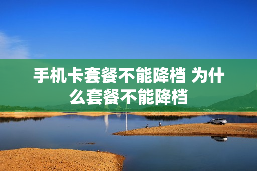 手机卡套餐不能降档 为什么套餐不能降档