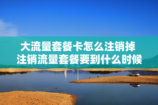 大流量套餐卡怎么注销掉 注销流量套餐要到什么时候才能注销