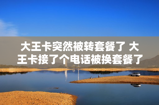 大王卡突然被转套餐了 大王卡接了个电话被换套餐了