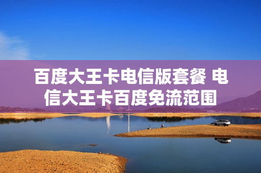 百度大王卡电信版套餐 电信大王卡百度免流范围