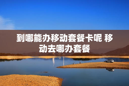 到哪能办移动套餐卡呢 移动去哪办套餐