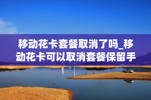 移动花卡套餐取消了吗_移动花卡可以取消套餐保留手机卡吗