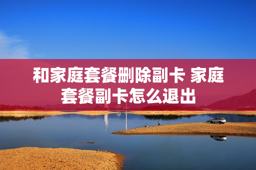 和家庭套餐删除副卡 家庭套餐副卡怎么退出