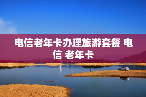 电信老年卡办理旅游套餐 电信 老年卡