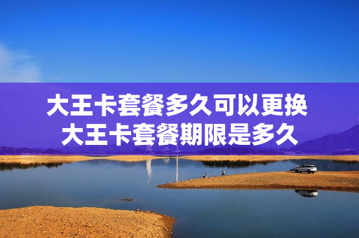 大王卡套餐多久可以更换 大王卡套餐期限是多久