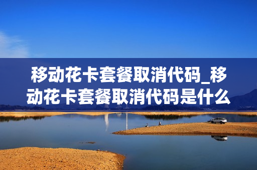 移动花卡套餐取消代码_移动花卡套餐取消代码是什么