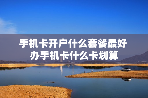 手机卡开户什么套餐最好 办手机卡什么卡划算