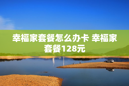 幸福家套餐怎么办卡 幸福家套餐128元