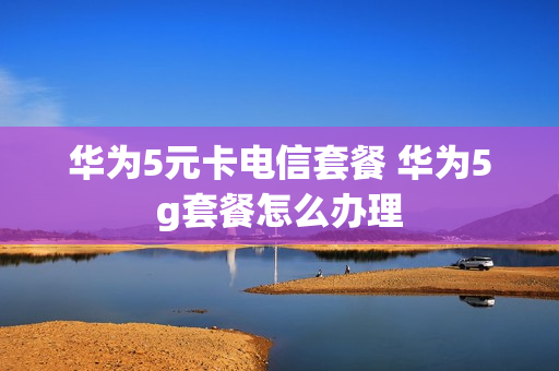 华为5元卡电信套餐 华为5g套餐怎么办理