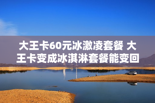 大王卡60元冰激凌套餐 大王卡变成冰淇淋套餐能变回去吗
