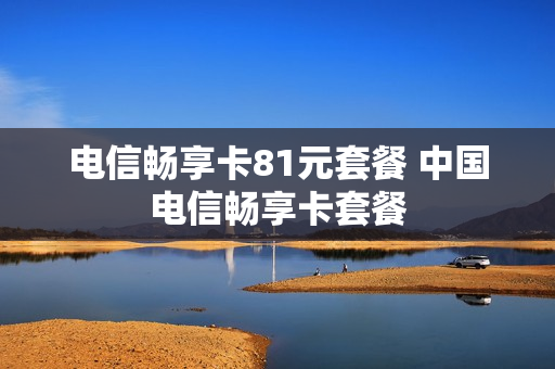 电信畅享卡81元套餐 中国电信畅享卡套餐