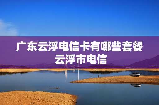 广东云浮电信卡有哪些套餐 云浮市电信