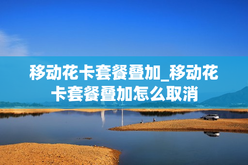 移动花卡套餐叠加_移动花卡套餐叠加怎么取消