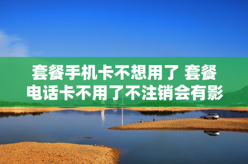 套餐手机卡不想用了 套餐电话卡不用了不注销会有影响吗