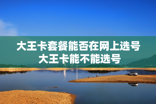 大王卡套餐能否在网上选号 大王卡能不能选号